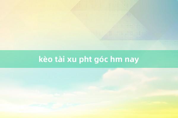 kèo tài xu pht góc hm nay