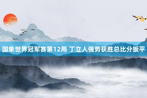 国象世界冠军赛第12局 丁立人强势获胜总比分扳平