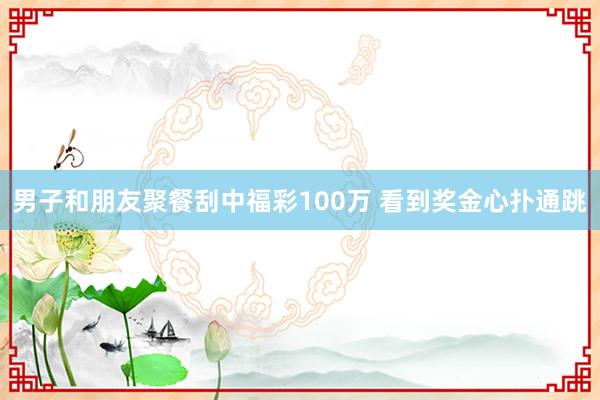 男子和朋友聚餐刮中福彩100万 看到奖金心扑通跳