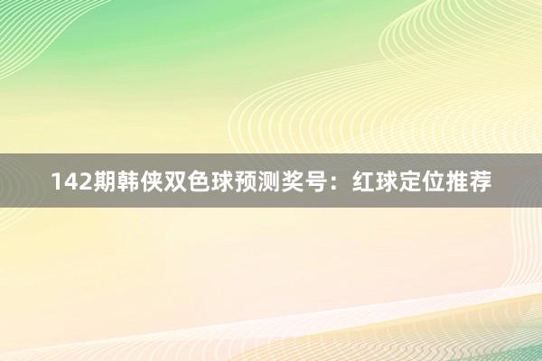 142期韩侠双色球预测奖号：红球定位推荐