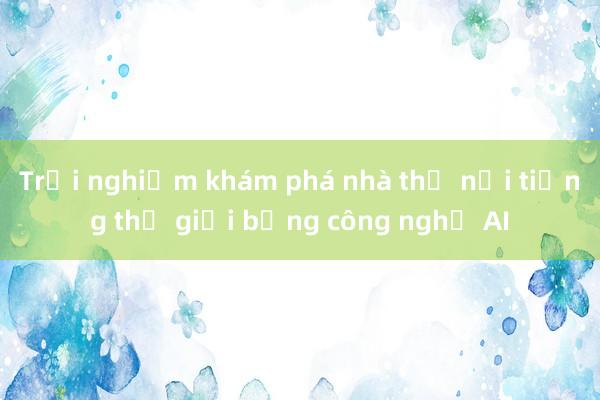 Trải nghiệm khám phá nhà thờ nổi tiếng thế giới bằng công nghệ AI