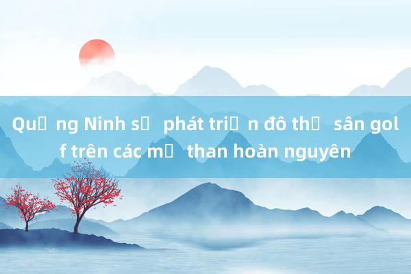 Quảng Ninh sẽ phát triển đô thị sân golf trên các mỏ than hoàn nguyên