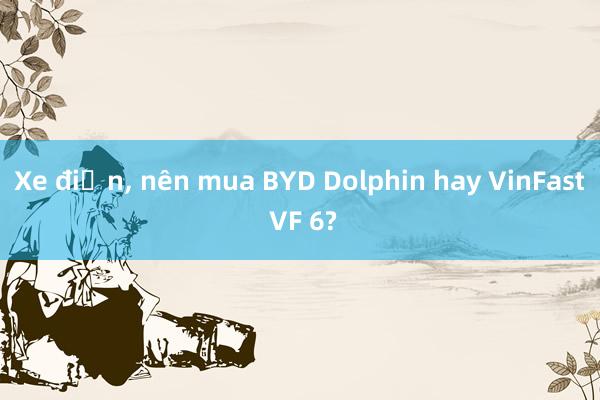 Xe điện， nên mua BYD Dolphin hay VinFast VF 6?