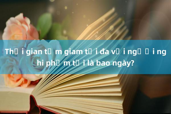 Thời gian tạm giam tối đa với người nghi phạm tội là bao ngày?