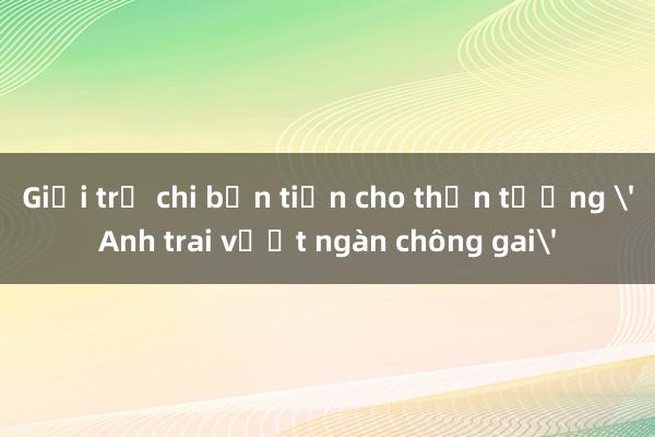 Giới trẻ chi bộn tiền cho thần tượng 'Anh trai vượt ngàn chông gai'