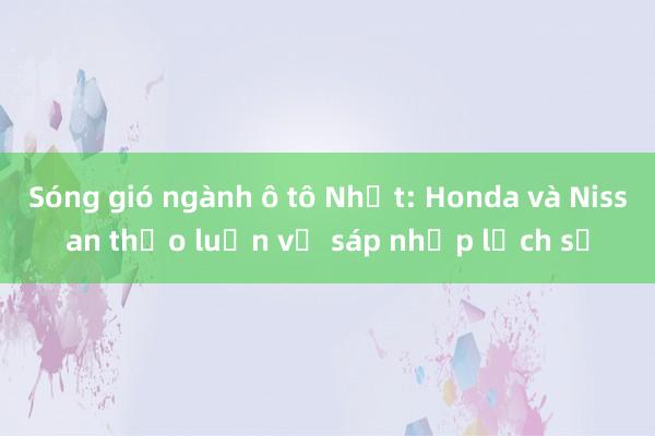 Sóng gió ngành ô tô Nhật: Honda và Nissan thảo luận vụ sáp nhập lịch sử