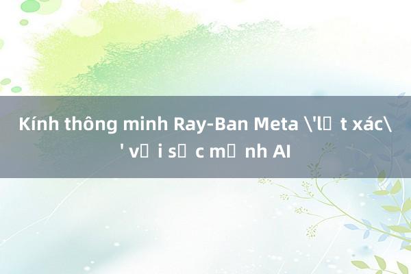 Kính thông minh Ray-Ban Meta 'lột xác' với sức mạnh AI