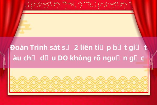 Đoàn Trinh sát số 2 liên tiếp bắt giữ tàu chở dầu DO không rõ nguồn gốc