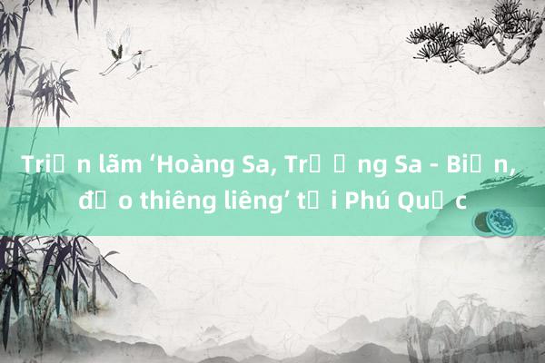 Triển lãm ‘Hoàng Sa， Trường Sa - Biển， đảo thiêng liêng’ tại Phú Quốc