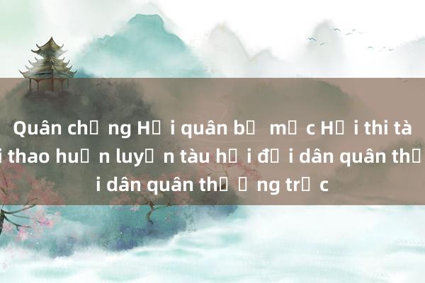 Quân chủng Hải quân bế mạc Hội thi tàu tốt， hội thao huấn luyện tàu hải đội dân quân thường trực