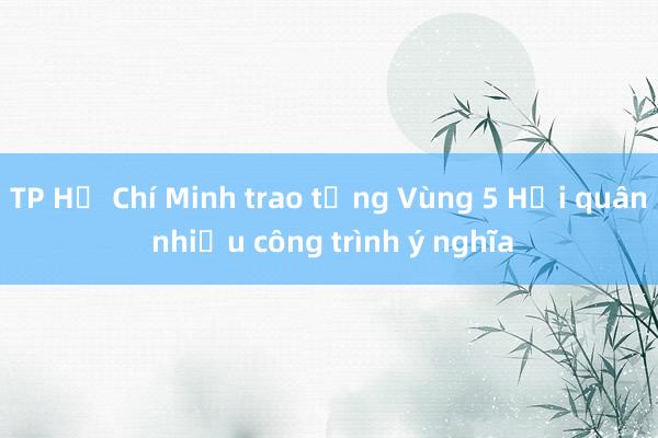 TP Hồ Chí Minh trao tặng Vùng 5 Hải quân nhiều công trình ý nghĩa