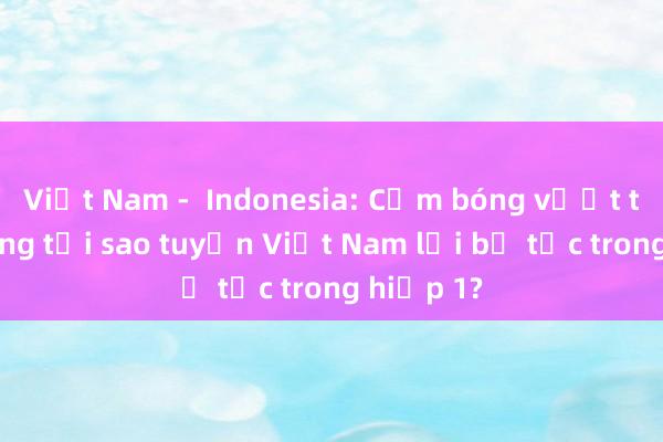 Việt Nam -  Indonesia: Cầm bóng vượt trội nhưng tại sao tuyển Việt Nam lại bế tắc trong hiệp 1?