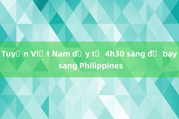 Tuyển Việt Nam dậy từ 4h30 sáng để bay sang Philippines