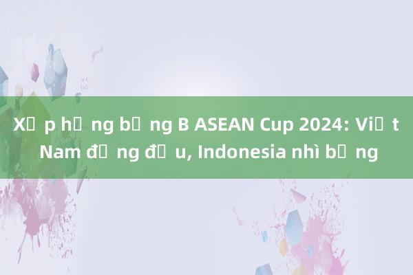 Xếp hạng bảng B ASEAN Cup 2024: Việt Nam đứng đầu， Indonesia nhì bảng