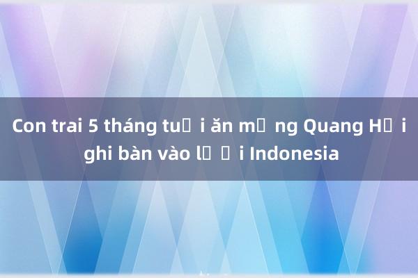 Con trai 5 tháng tuổi ăn mừng Quang Hải ghi bàn vào lưới Indonesia