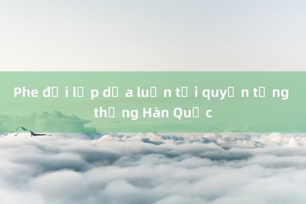 Phe đối lập dọa luận tội quyền tổng thống Hàn Quốc