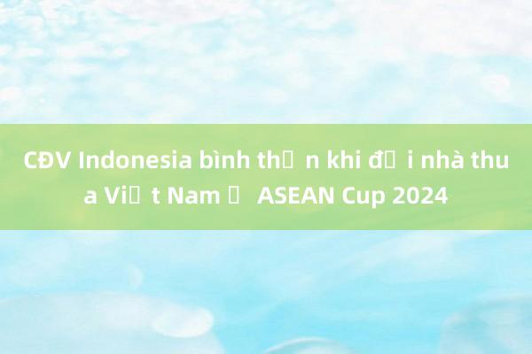 CĐV Indonesia bình thản khi đội nhà thua Việt Nam ở ASEAN Cup 2024