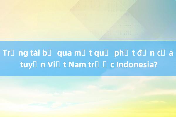 Trọng tài bỏ qua một quả phạt đền của tuyển Việt Nam trước Indonesia?