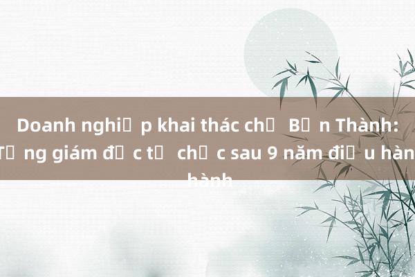 Doanh nghiệp khai thác chợ Bến Thành: Tổng giám đốc từ chức sau 9 năm điều hành