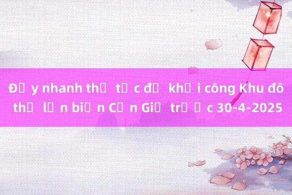 Đẩy nhanh thủ tục để khởi công Khu đô thị lấn biển Cần Giờ trước 30-4-2025