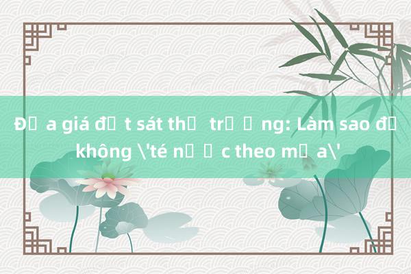 Đưa giá đất sát thị trường: Làm sao để không 'té nước theo mưa'