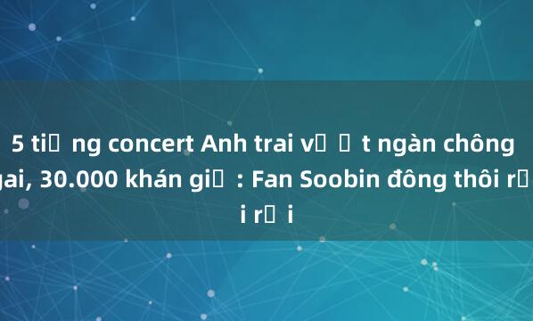 5 tiếng concert Anh trai vượt ngàn chông gai， 30.000 khán giả: Fan Soobin đông thôi rồi