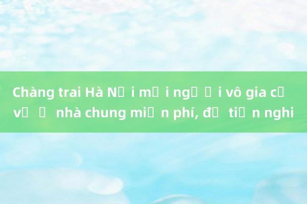 Chàng trai Hà Nội mời người vô gia cư về ở nhà chung miễn phí， đủ tiện nghi