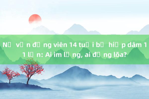 Nữ vận động viên 14 tuổi bị hiếp dâm 11 lần: Ai im lặng， ai đồng lõa?