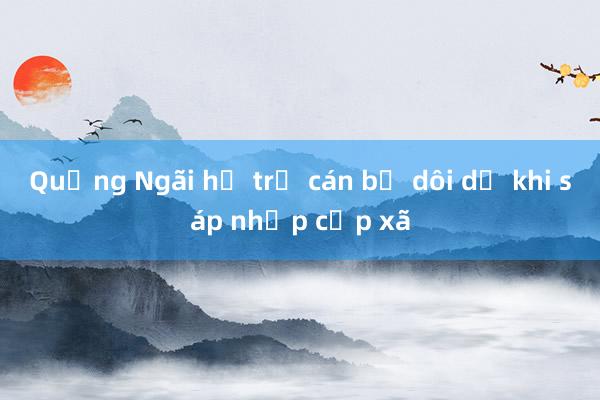 Quảng Ngãi hỗ trợ cán bộ dôi dư khi sáp nhập cấp xã