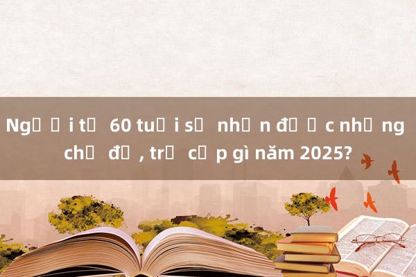 Người từ 60 tuổi sẽ nhận được những chế độ， trợ cấp gì năm 2025?