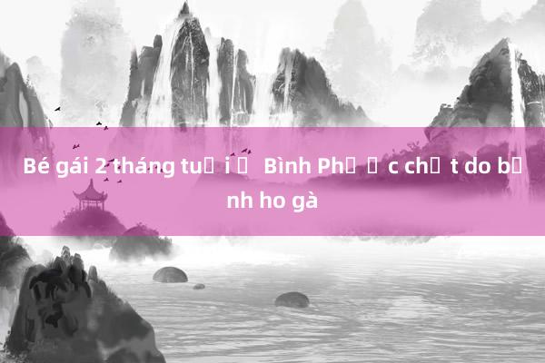 Bé gái 2 tháng tuổi ở Bình Phước chết do bệnh ho gà